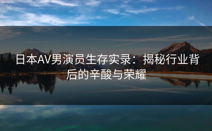 日本AV男演员生存实录：揭秘行业背后的辛酸与荣耀