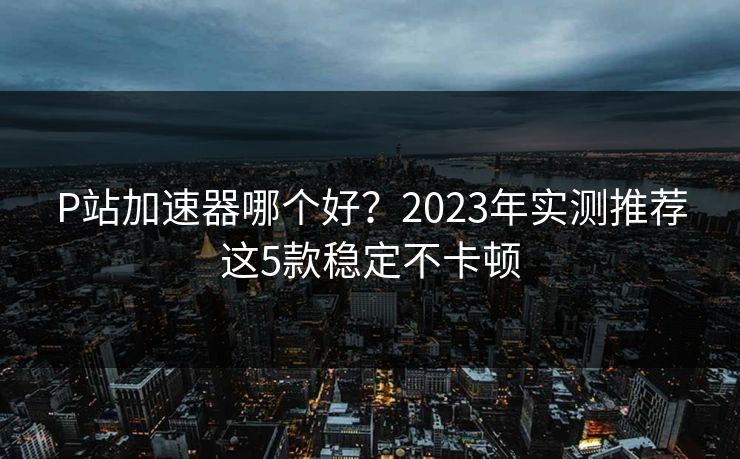 P站加速器哪个好?2023年实测推荐这5款稳定不卡顿 P站加速器哪个好?2023年实测推荐这5款稳定不卡顿