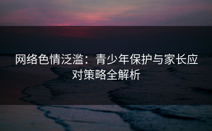 网络色情泛滥：青少年保护与家长应对策略全解析
