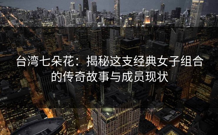 台湾七朵花：揭秘这支经典女子组合的传奇故事与成员现状