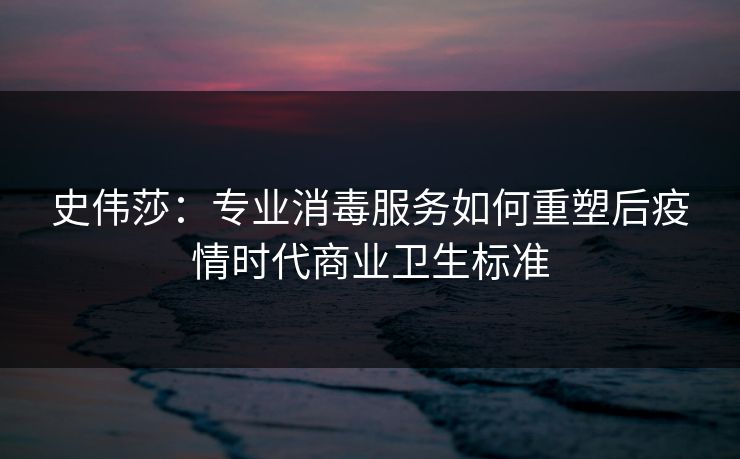 史伟莎：专业消毒服务如何重塑后疫情时代商业卫生标准