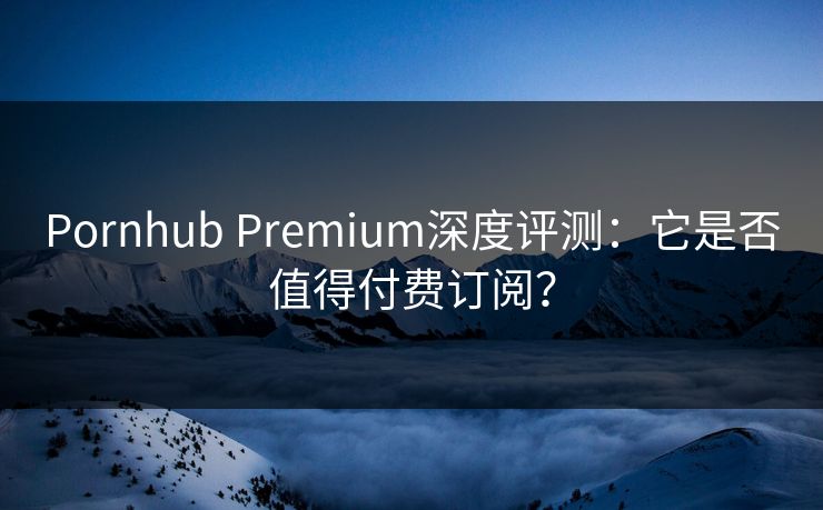 Pornhub Premium深度评测：它是否值得付费订阅？
