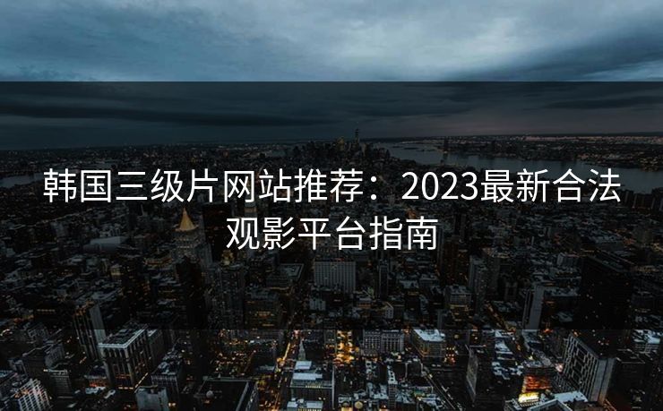 韩国三级片网站推荐：2023最新合法观影平台指南