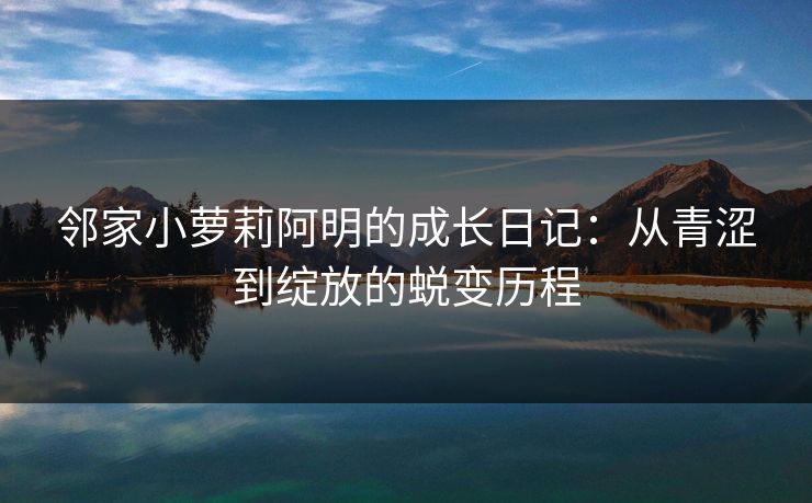 邻家小萝莉阿明的成长日记：从青涩到绽放的蜕变历程