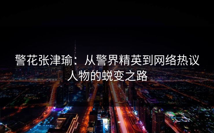 警花张津瑜：从警界精英到网络热议人物的蜕变之路