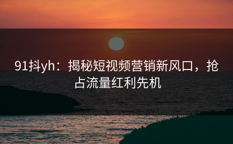 91抖yh：揭秘短视频营销新风口，抢占流量红利先机