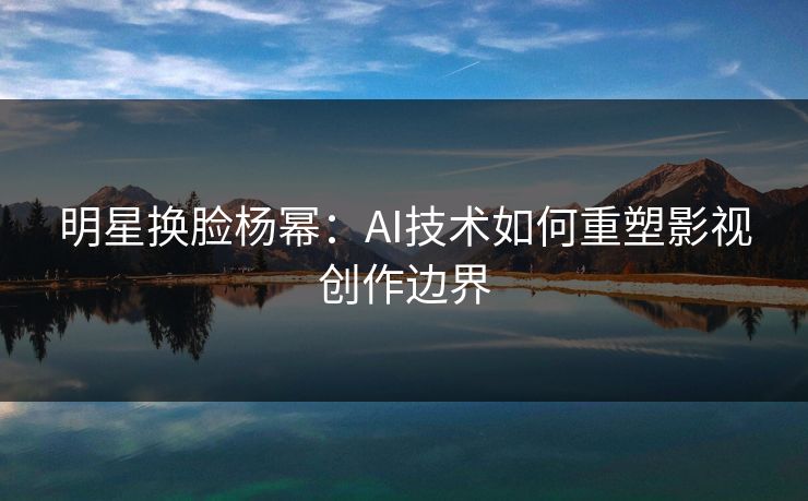 明星换脸杨幂：AI技术如何重塑影视创作边界