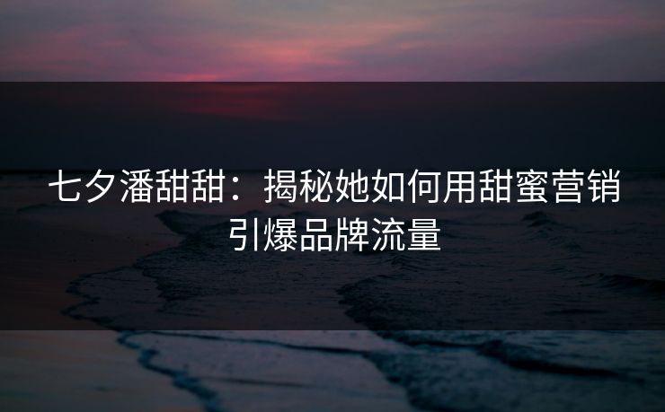 七夕潘甜甜：揭秘她如何用甜蜜营销引爆品牌流量