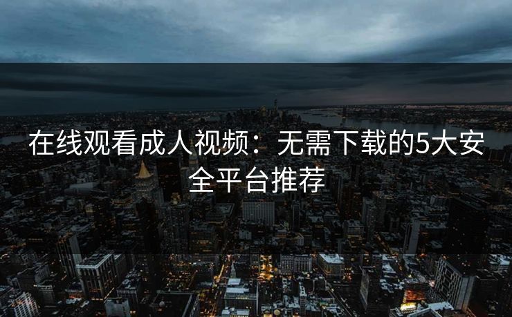 在线观看成人视频：无需下载的5大安全平台推荐
