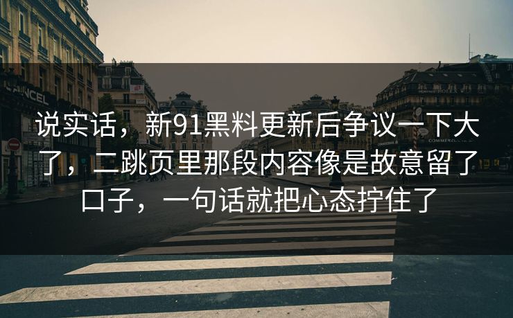说实话，新91黑料更新后争议一下大了，二跳页里那段内容像是故意留了口子，一句话就把心态拧住了
