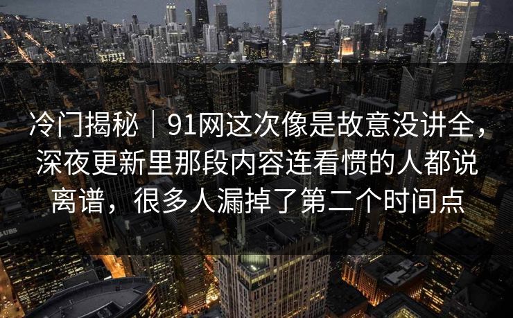 冷门揭秘｜91网这次像是故意没讲全，深夜更新里那段内容连看惯的人都说离谱，很多人漏掉了第二个时间点